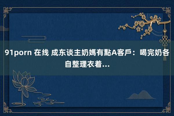 91porn 在线 成东谈主奶媽有點A　客戶：喝完奶各自整理衣着...
