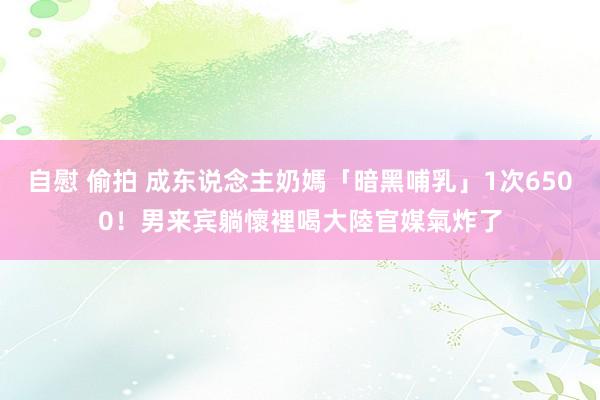 自慰 偷拍 成东说念主奶媽「暗黑哺乳」1次6500！男来宾躺懷裡喝　大陸官媒氣炸了