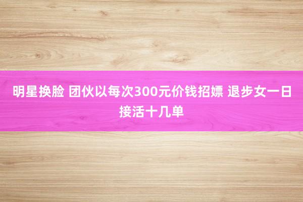 明星换脸 团伙以每次300元价钱招嫖 退步女一日接活十几单