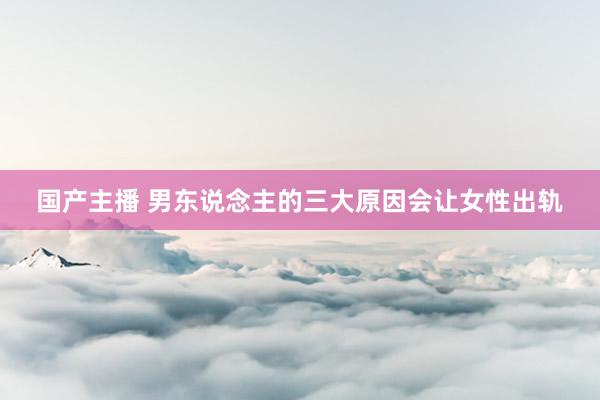 国产主播 男东说念主的三大原因会让女性出轨