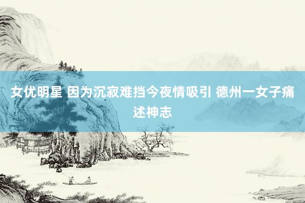 女优明星 因为沉寂难挡今夜情吸引 德州一女子痛述神志