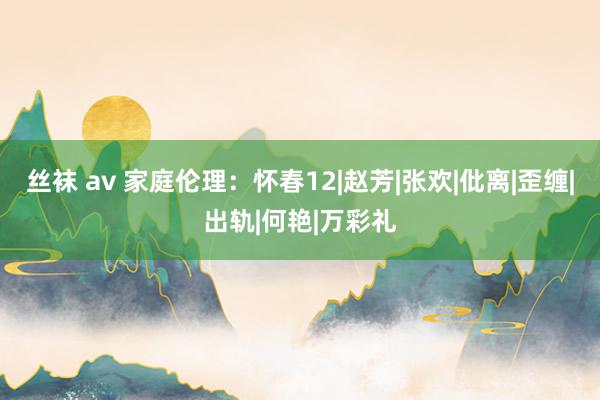丝袜 av 家庭伦理：怀春12|赵芳|张欢|仳离|歪缠|出轨|何艳|万彩礼