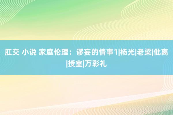 肛交 小说 家庭伦理：谬妄的情事1|杨光|老梁|仳离|授室|万彩礼