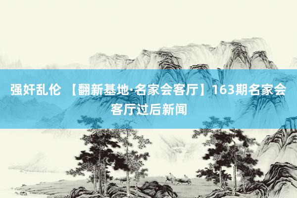 强奸乱伦 【翻新基地·名家会客厅】163期名家会客厅过后新闻