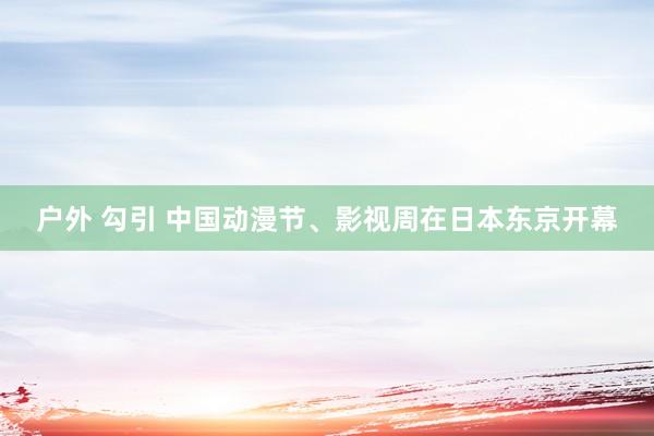 户外 勾引 中国动漫节、影视周在日本东京开幕