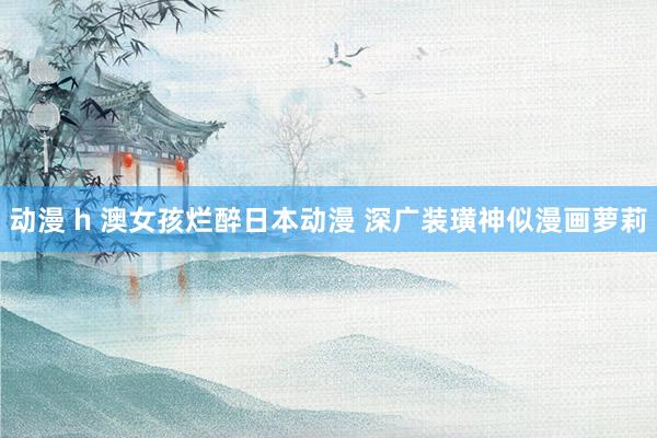 动漫 h 澳女孩烂醉日本动漫 深广装璜神似漫画萝莉
