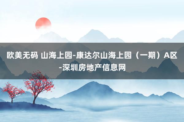 欧美无码 山海上园-康达尔山海上园（一期）A区-深圳房地产信息网