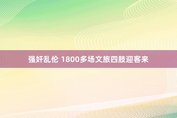 强奸乱伦 1800多场文旅四肢迎客来