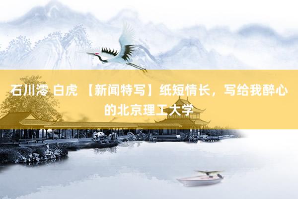 石川澪 白虎 【新闻特写】纸短情长，写给我醉心的北京理工大学