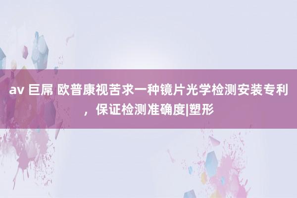 av 巨屌 欧普康视苦求一种镜片光学检测安装专利，保证检测准确度|塑形