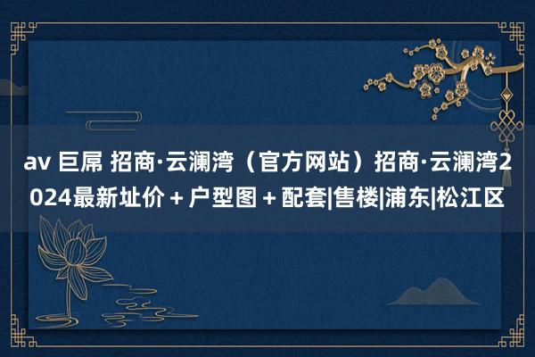 av 巨屌 招商·云澜湾（官方网站）招商·云澜湾2024最新址价＋户型图＋配套|售楼|浦东|松江区
