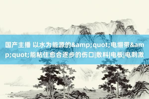 国产主播 以水为能源的&quot;电绷带&quot;能粘住愈合逐步的伤口|敷料|电板|电刺激