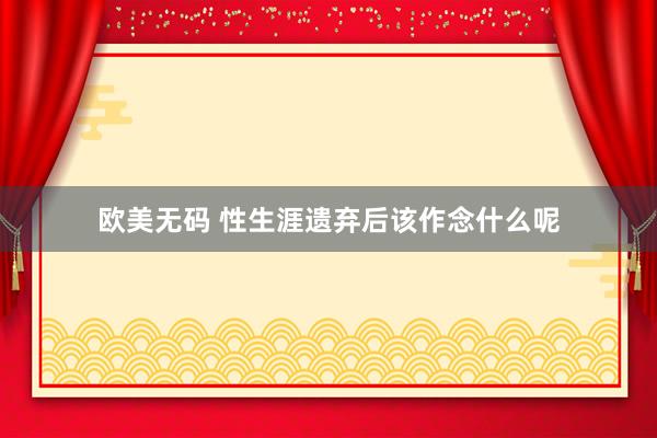 欧美无码 性生涯遗弃后该作念什么呢