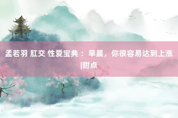 孟若羽 肛交 性爱宝典 ：早晨，你很容易达到上涨|甜点