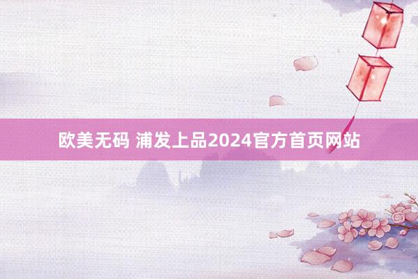 欧美无码 浦发上品2024官方首页网站
