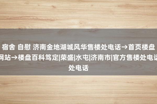 宿舍 自慰 济南金地湖城风华售楼处电话→首页楼盘网站→楼盘百科笃定|荣盛|水屯|济南市|官方售楼处电话