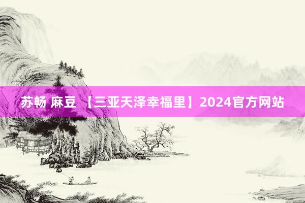 苏畅 麻豆 【三亚天泽幸福里】2024官方网站