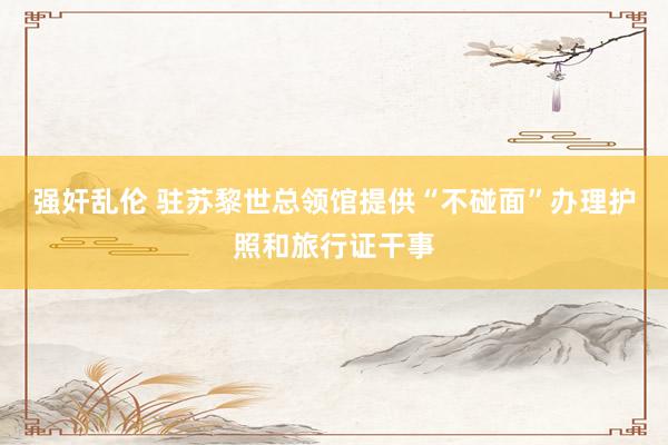 强奸乱伦 驻苏黎世总领馆提供“不碰面”办理护照和旅行证干事