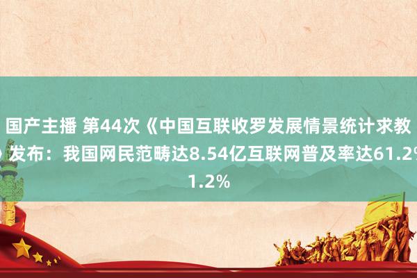 国产主播 第44次《中国互联收罗发展情景统计求教》发布：我国网民范畴达8.54亿互联网普及率达61.2%