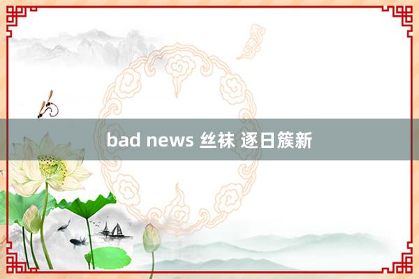 bad news 丝袜 逐日簇新