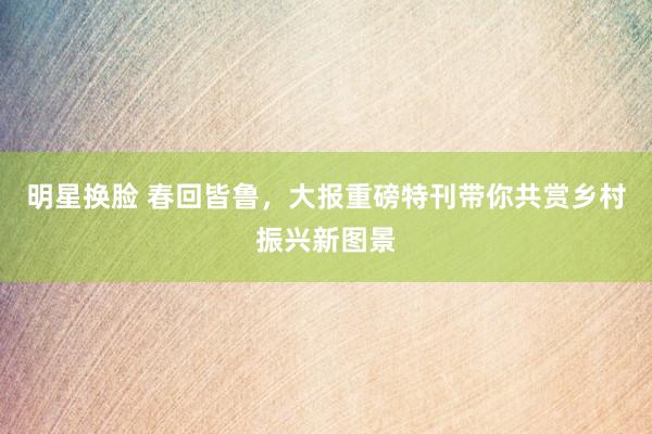 明星换脸 春回皆鲁，大报重磅特刊带你共赏乡村振兴新图景