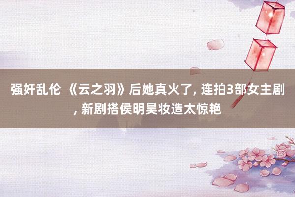 强奸乱伦 《云之羽》后她真火了， 连拍3部女主剧， 新剧搭侯明昊妆造太惊艳