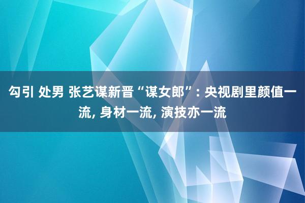 勾引 处男 张艺谋新晋“谋女郎”: 央视剧里颜值一流， 身材一流， 演技亦一流