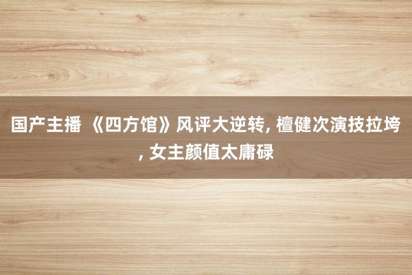 国产主播 《四方馆》风评大逆转， 檀健次演技拉垮， 女主颜值太庸碌
