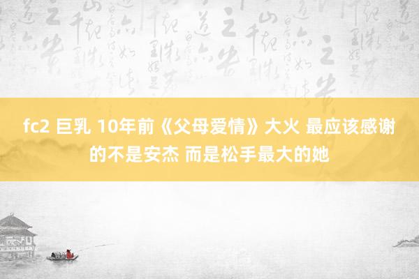 fc2 巨乳 10年前《父母爱情》大火 最应该感谢的不是安杰 而是松手最大的她