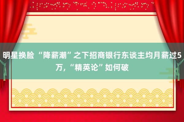 明星换脸 “降薪潮”之下招商银行东谈主均月薪过5万， “精英论”如何破