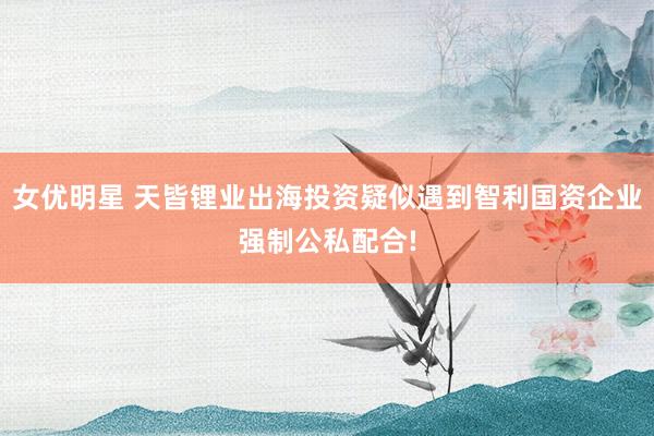 女优明星 天皆锂业出海投资疑似遇到智利国资企业强制公私配合!