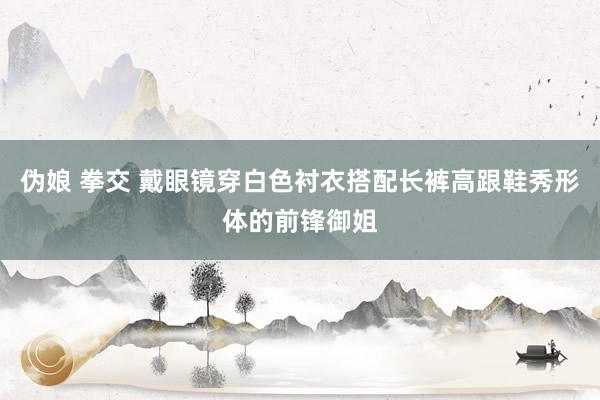 伪娘 拳交 戴眼镜穿白色衬衣搭配长裤高跟鞋秀形体的前锋御姐