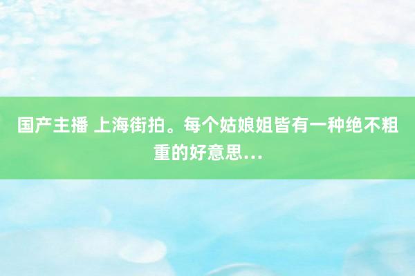 国产主播 上海街拍。每个姑娘姐皆有一种绝不粗重的好意思…
