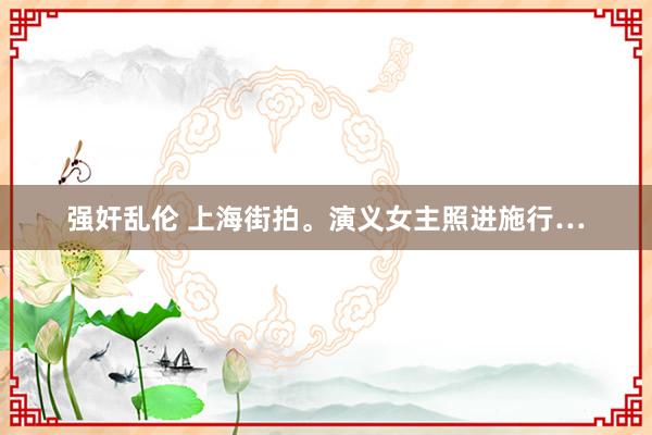 强奸乱伦 上海街拍。演义女主照进施行…
