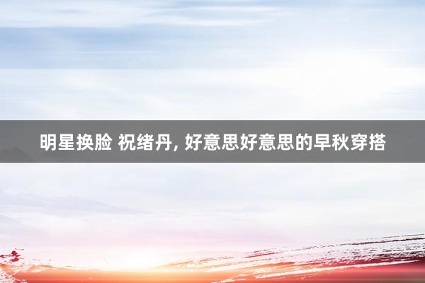 明星换脸 祝绪丹， 好意思好意思的早秋穿搭