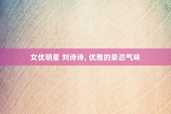 女优明星 刘诗诗， 优雅的豪恣气味