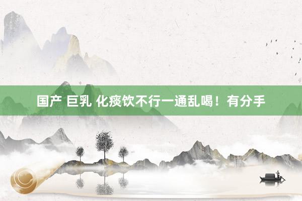 国产 巨乳 化痰饮不行一通乱喝！有分手