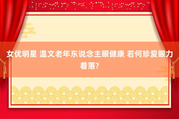 女优明星 温文老年东说念主眼健康 若何珍爱眼力着落?