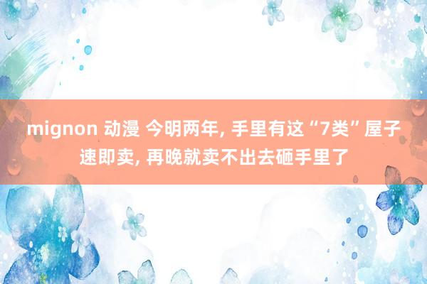 mignon 动漫 今明两年， 手里有这“7类”屋子速即卖， 再晚就卖不出去砸手里了