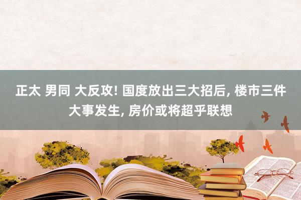 正太 男同 大反攻! 国度放出三大招后， 楼市三件大事发生， 房价或将超乎联想