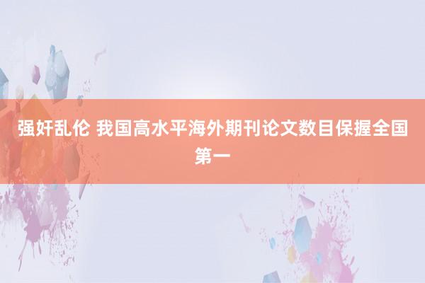 强奸乱伦 我国高水平海外期刊论文数目保握全国第一