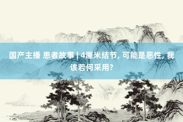国产主播 患者故事 | 4厘米结节， 可能是恶性， 我该若何采用?