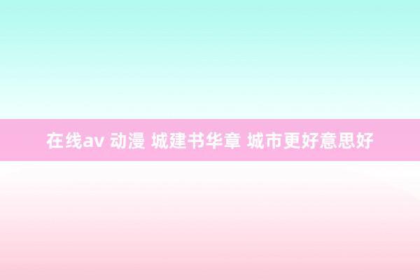 在线av 动漫 城建书华章 城市更好意思好
