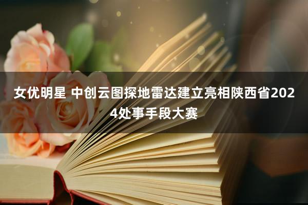 女优明星 中创云图探地雷达建立亮相陕西省2024处事手段大赛