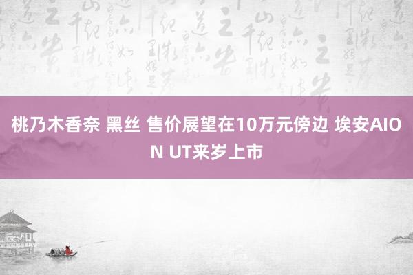 桃乃木香奈 黑丝 售价展望在10万元傍边 埃安AION UT来岁上市