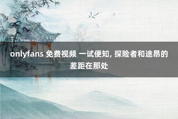 onlyfans 免费视频 一试便知， 探险者和途昂的差距在那处