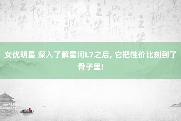 女优明星 深入了解星河L7之后， 它把性价比刻到了骨子里!