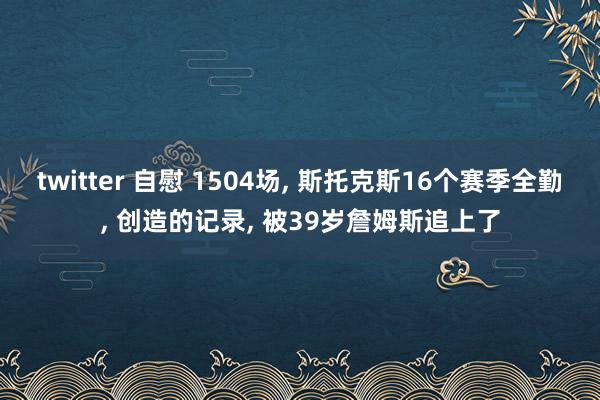 twitter 自慰 1504场， 斯托克斯16个赛季全勤， 创造的记录， 被39岁詹姆斯追上了