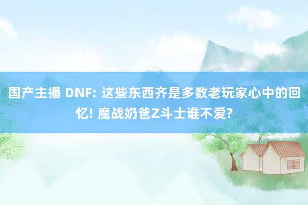 国产主播 DNF: 这些东西齐是多数老玩家心中的回忆! 魔战奶爸Z斗士谁不爱?