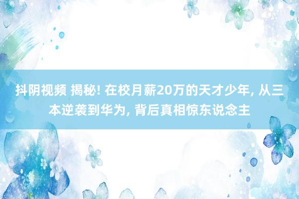 抖阴视频 揭秘! 在校月薪20万的天才少年， 从三本逆袭到华为， 背后真相惊东说念主